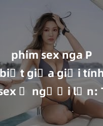phim sex nga Phân biệt giữa giới tính và sex ở người lớn: Tìm hiểu sự khác biệt và yếu tố quyết định