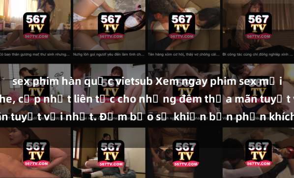sex phim hàn quốc vietsub Xem ngay phim sex mới nhất đỉnh cao không che, cập nhật liên tục cho những đêm thỏa mãn tuyệt vời nhất. Đảm bảo sẽ khiến bạn phấn khích từng khoảnh khắc!