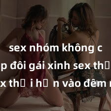 sex nhóm không che Cặp đôi gái xinh sex thổi hồn vào đêm muộn