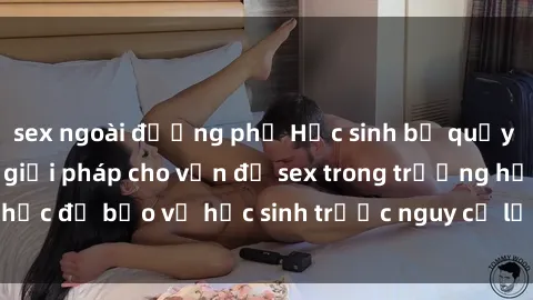 sex ngoài đường phố Học sinh bị quấy rối tình dục: Cần giải pháp cho vấn đề sex trong trường học để bảo vệ học sinh trước nguy cơ lạm dụng và xâm hại.