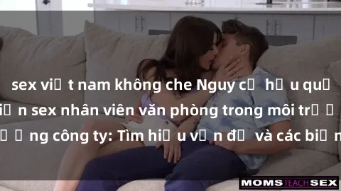 sex việt nam không che Nguy cơ hậu quả của việc thực hiện sex nhân viên văn phòng trong môi trường công ty: Tìm hiểu vấn đề và các biện pháp phòng tránh
