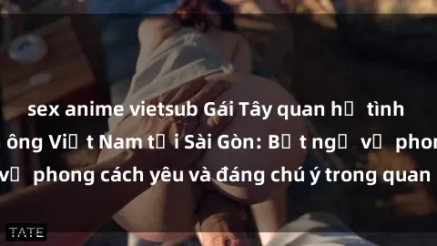 sex anime vietsub Gái Tây quan hệ tình dục với người đàn ông Việt Nam tại Sài Gòn: Bất ngờ về phong cách yêu và đáng chú ý trong quan hệ đa văn hóa.