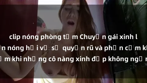 clip nóng phòng tắm Chuyện gái xinh lộ hàng: Câu chuyện nóng hổi về sự quyến rũ và phản cảm khi những cô nàng xinh đẹp không ngần ngại khoe dáng