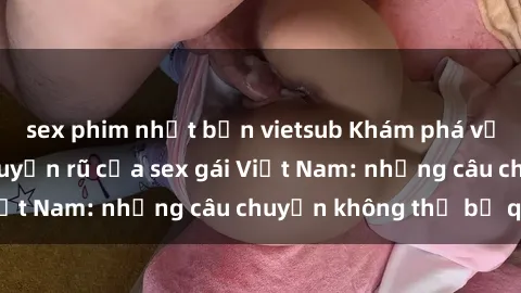 sex phim nhật bản vietsub Khám phá vẻ đẹp tinh tế và quyến rũ của sex gái Việt Nam: những câu chuyện không thể bỏ qua