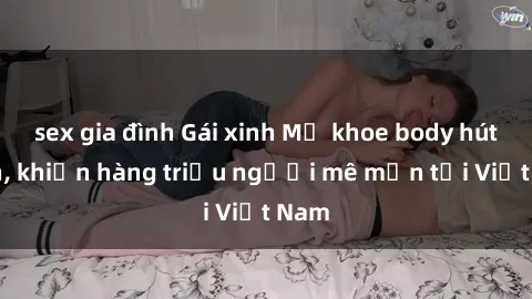 sex gia đình Gái xinh Mỹ khoe body hút hồn, khiến hàng triệu người mê mẩn tại Việt Nam
