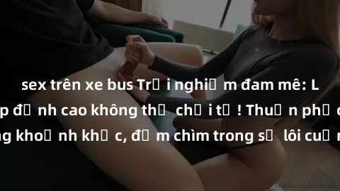 sex trên xe bus Trải nghiệm đam mê: Làm tình với gái đẹp đỉnh cao không thể chối từ! Thuần phục từng khoảnh khắc, đắm chìm trong sự lôi cuốn của đam mê không ngừng.