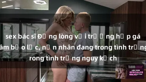 sex bác sĩ Đắng lòng với trường hợp gái bị hiếp dâm bạo lực, nạn nhân đang trong tình trạng nguy kịch