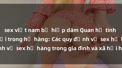 sex việt nam bị hiếp dâm Quan hệ tình dục giữa con người trong họ hàng: Các quy định về sex họ hàng trong gia đình và xã hội hiện nay