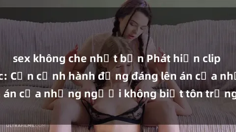 sex không che nhật bản Phát hiện clip sex quay lén gây sốc: Cận cảnh hành động đáng lên án của những người không biết tôn trọng sự riêng tư