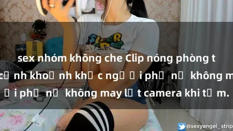 sex nhóm không che Clip nóng phòng tắm gây sốc: Cận cảnh khoảnh khắc người phụ nữ không may lọt camera khi tắm.