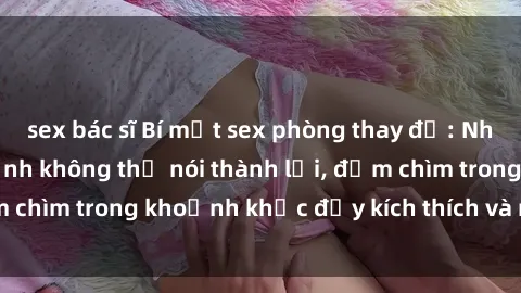 sex bác sĩ Bí mật sex phòng thay đồ: Những cảm xúc tột đỉnh không thể nói thành lời, đắm chìm trong khoảnh khắc đầy kích thích và mãnh liệt!