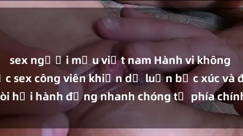 sex người mẫu việt nam Hành vi không đúng mực: Vụ việc sex công viên khiến dư luận bức xúc và đòi hỏi hành động nhanh chóng từ phía chính quyền địa phương