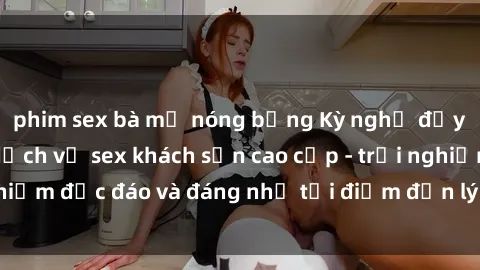 phim sex bà mẹ nóng bỏng Kỳ nghỉ đầy mịn màng với dịch vụ sex khách sạn cao cấp - trải nghiệm độc đáo và đáng nhớ tại điểm đến lý tưởng của bạn!