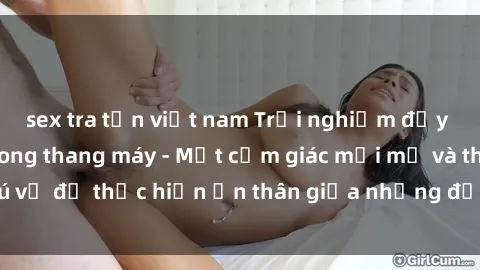sex tra tấn việt nam Trải nghiệm đầy kích thích: Sex trong thang máy - Một cảm giác mới mẻ và thú vị để thực hiện ẩn thân giữa những địa điểm đầy hứng khơi.