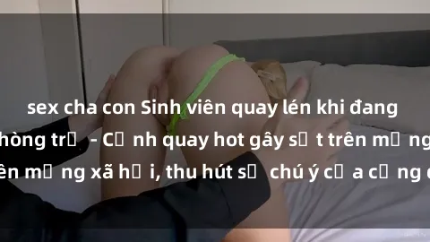 sex cha con Sinh viên quay lén khi đang hẹn hò trong căn phòng trọ - Cảnh quay hot gây sốt trên mạng xã hội, thu hút sự chú ý của cộng đồng online.
