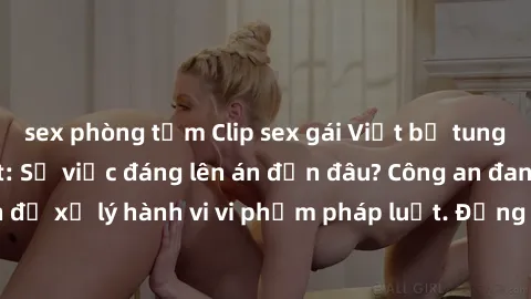 sex phòng tắm Clip sex gái Việt bị tung lên mạng gây sốt: Sự việc đáng lên án đến đâu? Công an đang truy tìm nghi can để xử lý hành vi vi phạm pháp luật. Đồng thời, cần nâng cao nhận thức về bảo vệ qu