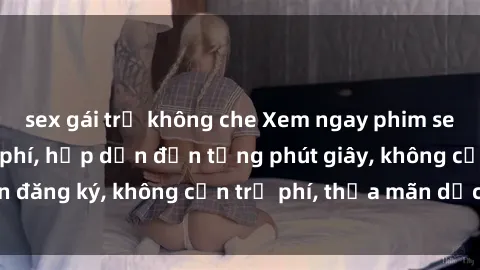 sex gái trẻ không che Xem ngay phim sex không che miễn phí, hấp dẫn đến từng phút giây, không cần đăng ký, không cần trả phí, thỏa mãn dục vọng ngay lập tức.