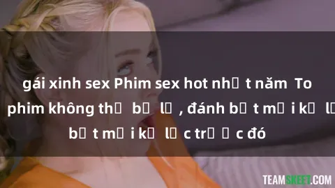 gái xinh sex Phim sex hot nhất năm  Top những bộ phim không thể bỏ lỡ, đánh bật mọi kỷ lục trước đó
