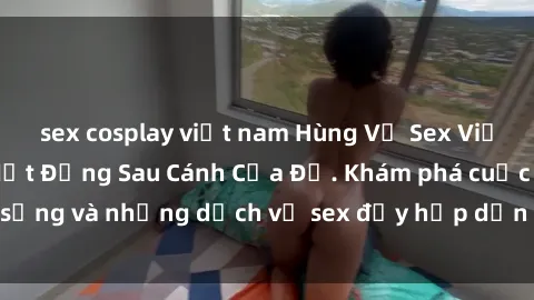 sex cosplay việt nam Hùng Vỹ Sex Việt Nam: Những Bí Mật Đằng Sau Cánh Cửa Đỏ. Khám phá cuộc sống và những dịch vụ sex đầy hấp dẫn của người Việt Nam.