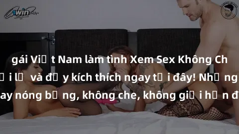 gái Việt Nam làm tình Xem Sex Không Che: Trải nghiệm mới lạ và đầy kích thích ngay tại đây! Những cảnh quay nóng bỏng, không che, không giới hạn đang chờ đón bạn. Đừng bỏ lỡ!