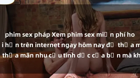 phim sex pháp Xem phim sex miễn phí hoàn toàn không giới hạn trên internet ngay hôm nay để thỏa mãn nhu cầu tình dục của bạn mà không tốn chi phí.