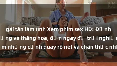 gái tân làm tình Xem phim sex HD: Đỉnh cao của sự sung sướng và thăng hoa, đến ngay để trải nghiệm những cảnh quay rõ nét và chân thực nhất. Hãy cùng khám phá!