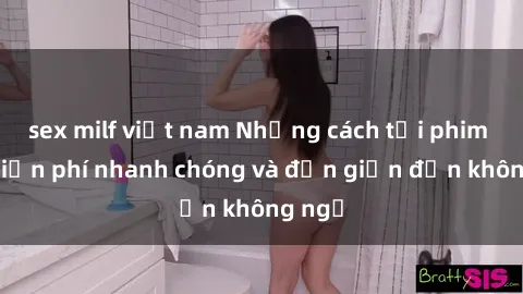 sex milf việt nam Những cách tải phim sex miễn phí nhanh chóng và đơn giản đến không ngờ