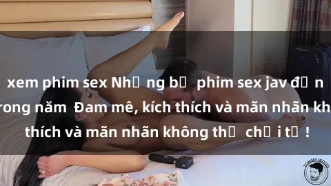 xem phim sex Những bộ phim sex jav đỉnh cao phải xem trong năm  Đam mê, kích thích và mãn nhãn không thể chối từ!