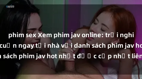 phim sex Xem phim jav online: trải nghiệm hấp dẫn và lôi cuốn ngay tại nhà với danh sách phim jav hot nhất được cập nhật liên tục.