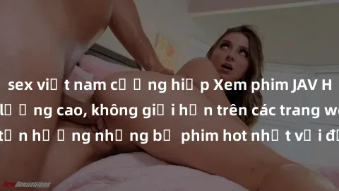 sex việt nam cưỡng hiếp Xem phim JAV HD miễn phí chất lượng cao, không giới hạn trên các trang web uy tín. Yên tâm tận hưởng những bộ phim hot nhất với độ nét sắc sảo, đẹp mắt ngay tại nhà. Hãy trải n
