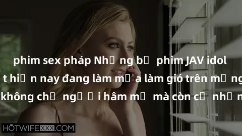 phim sex pháp Những bộ phim JAV idol không che hot nhất hiện nay đang làm mưa làm gió trên mạng, hấp dẫn không chỉ người hâm mộ mà còn cả những ai mới tìm hiểu về thể loại này!