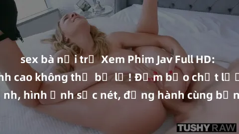 sex bà nội trợ Xem Phim Jav Full HD: Những bộ phim đỉnh cao không thể bỏ lỡ! Đảm bảo chất lượng ổn định, hình ảnh sắc nét, đồng hành cùng bạn trong những giây phút thư giãn!