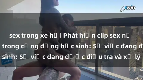 sex trong xe hơi Phát hiện clip sex nữ sinh gây chấn động trong cộng đồng học sinh: Sự việc đang được điều tra và xử lý