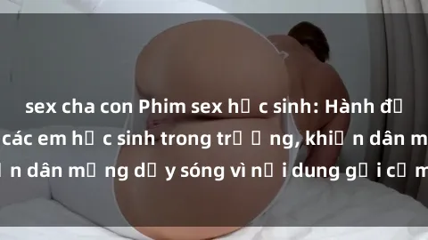 sex cha con Phim sex học sinh: Hành động nóng bỏng của các em học sinh trong trường, khiến dân mạng dậy sóng vì nội dung gợi cảm và kích thích.