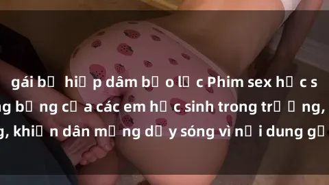 gái bị hiếp dâm bạo lực Phim sex học sinh: Hành động nóng bỏng của các em học sinh trong trường, khiến dân mạng dậy sóng vì nội dung gợi cảm và kích thích.