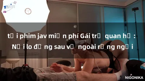 tải phim jav miễn phí Gái trẻ quan hệ: Nỗi lo đằng sau vẻ ngoài rạng ngời