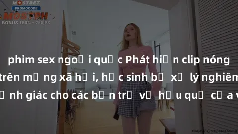 phim sex ngoại quốc Phát hiện clip nóng sinh viên gây sốt trên mạng xã hội, học sinh bị xử lý nghiêm ngặt. Đây là cảnh giác cho các bạn trẻ về hậu quả của việc chia sẻ thông tin trái phép trên interne