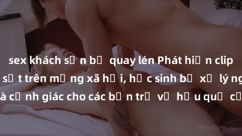 sex khách sạn bị quay lén Phát hiện clip nóng sinh viên gây sốt trên mạng xã hội, học sinh bị xử lý nghiêm ngặt. Đây là cảnh giác cho các bạn trẻ về hậu quả của việc chia sẻ thông tin trái phép trên i