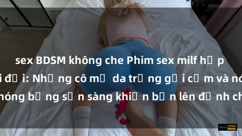 sex BDSM không che Phim sex milf hấp dẫn nhất mọi thời đại: Những cô mẹ da trắng gợi cảm và nóng bỏng sẵn sàng khiến bạn lên đỉnh chỉ trong chớp mắt!