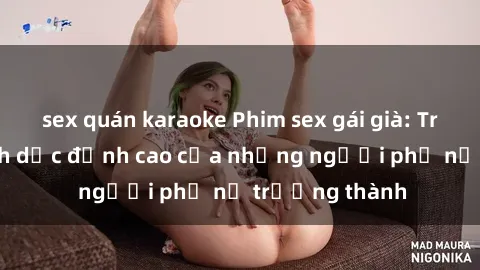 sex quán karaoke Phim sex gái già: Trải nghiệm tình dục đỉnh cao của những người phụ nữ trưởng thành