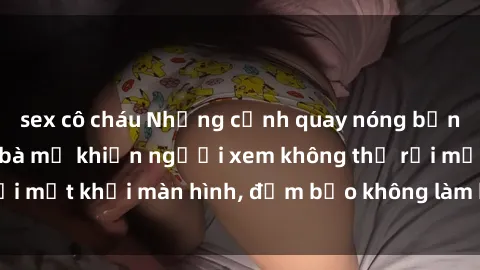 sex cô cháu Những cảnh quay nóng bỏng trong phim sex bà mẹ khiến người xem không thể rời mắt khỏi màn hình, đảm bảo không làm bạn thất vọng!