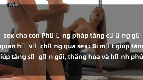 sex cha con Phương pháp tăng cường gắn kết trong mối quan hệ vợ chồng qua sex: Bí mật giúp tăng sự gần gũi, thăng hoa và hạnh phúc cho cặp đôi