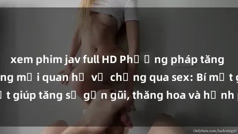 xem phim jav full HD Phương pháp tăng cường gắn kết trong mối quan hệ vợ chồng qua sex: Bí mật giúp tăng sự gần gũi, thăng hoa và hạnh phúc cho cặp đôi