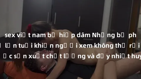 sex việt nam bị hiếp dâm Những bộ phim sex của phụ nữ lớn tuổi khiến người xem không thể rời mắt. Được sản xuất chất lượng và đầy nhiệt huyết, đáng xem và trải nghiệm.