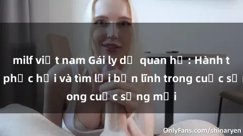 milf việt nam Gái ly dị quan hệ: Hành trình tự phục hồi và tìm lại bản lĩnh trong cuộc sống mới