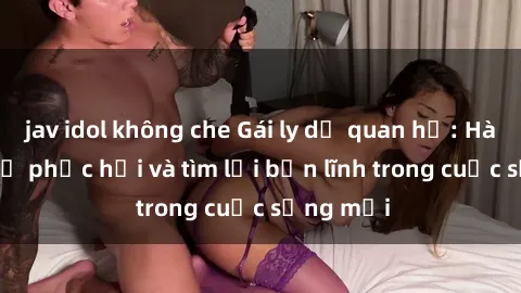 jav idol không che Gái ly dị quan hệ: Hành trình tự phục hồi và tìm lại bản lĩnh trong cuộc sống mới