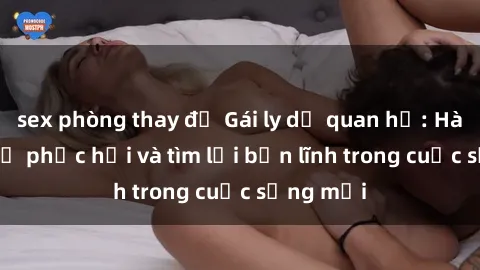 sex phòng thay đồ Gái ly dị quan hệ: Hành trình tự phục hồi và tìm lại bản lĩnh trong cuộc sống mới