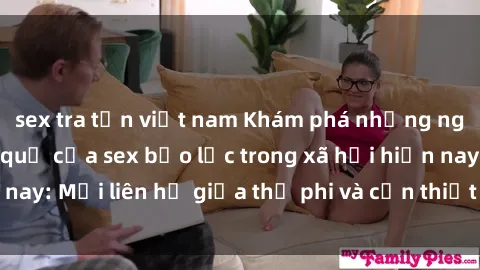 sex tra tấn việt nam Khám phá những nguyên nhân và hậu quả của sex bạo lực trong xã hội hiện nay: Mối liên hệ giữa thị phi và cần thiết phải ngăn chặn.