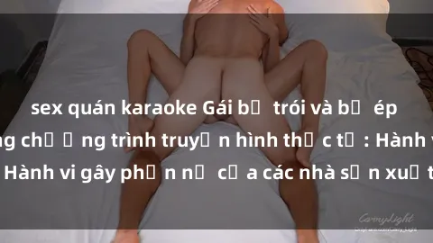 sex quán karaoke Gái bị trói và bị ép buộc làm tình trong chương trình truyền hình thực tế: Hành vi gây phẫn nộ của các nhà sản xuất và người xem.