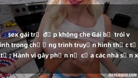 sex gái trẻ đẹp không che Gái bị trói và bị ép buộc làm tình trong chương trình truyền hình thực tế: Hành vi gây phẫn nộ của các nhà sản xuất và người xem.